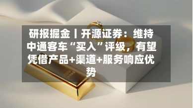 研报掘金丨开源证券:维持中通客车“买入”评级,有望凭借产品+渠道+服务响应优势