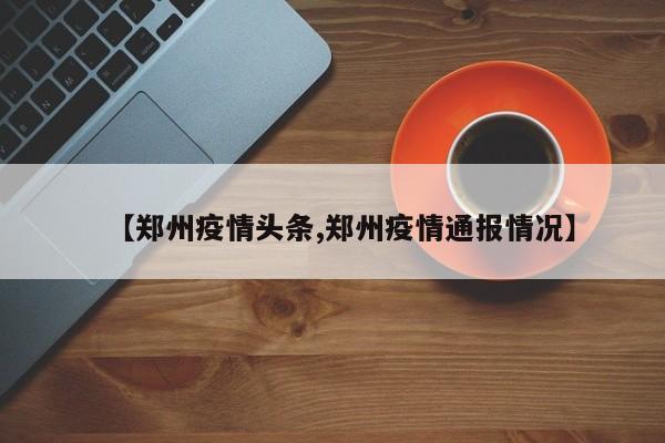【郑州疫情头条,郑州疫情通报情况】
