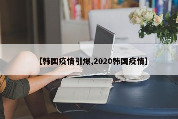 【韩国疫情引爆,2020韩国疫情】